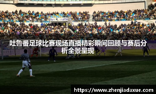 吐鲁番足球比赛现场直播精彩瞬间回顾与赛后分析全景呈现