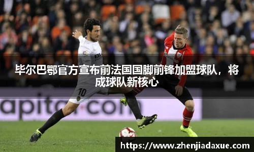毕尔巴鄂官方宣布前法国国脚前锋加盟球队，将成球队新核心
